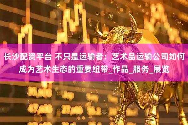 长沙配资平台 不只是运输者：艺术品运输公司如何成为艺术生态的重要纽带_作品_服务_展览