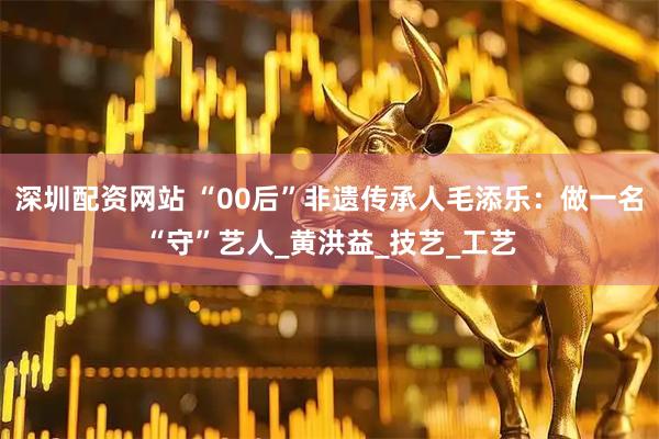 深圳配资网站 “00后”非遗传承人毛添乐：做一名“守”艺人_黄洪益_技艺_工艺