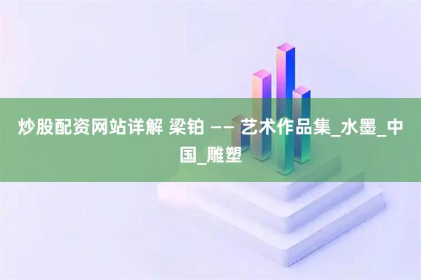 炒股配资网站详解 梁铂 —— 艺术作品集_水墨_中国_雕塑