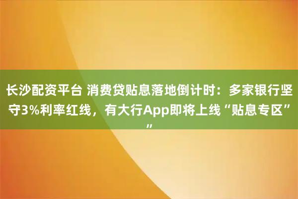 长沙配资平台 消费贷贴息落地倒计时：多家银行坚守3%利率红线，有大行App即将上线“贴息专区”