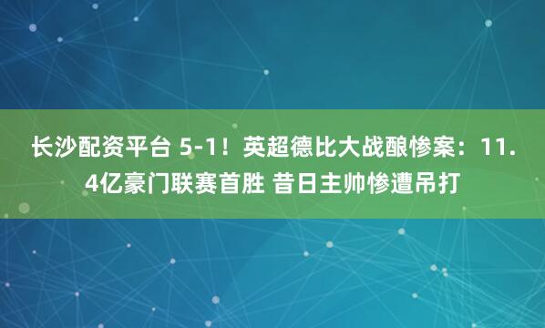 长沙配资平台 5-1！英超德比大战酿惨案：11.4亿豪门联赛首胜 昔日主帅惨遭吊打