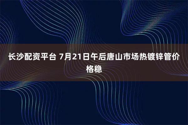 长沙配资平台 7月21日午后唐山市场热镀锌管价格稳