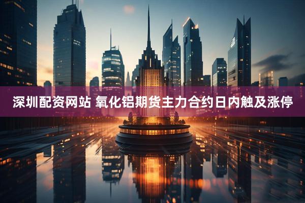 深圳配资网站 氧化铝期货主力合约日内触及涨停