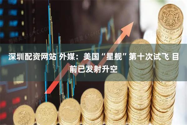 深圳配资网站 外媒：美国“星舰”第十次试飞 目前已发射升空