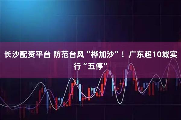 长沙配资平台 防范台风“桦加沙”！广东超10城实行“五停”