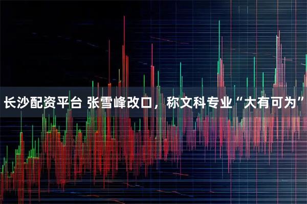 长沙配资平台 张雪峰改口,称文科专业“大有可为”