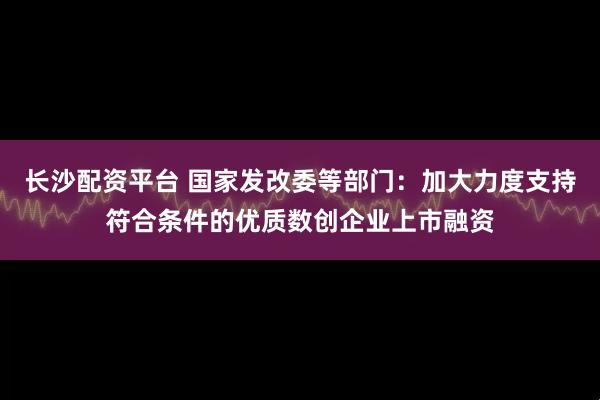 长沙配资平台 国家发改委等部门：加大力度支持符合条件的优质数创企业上市融资