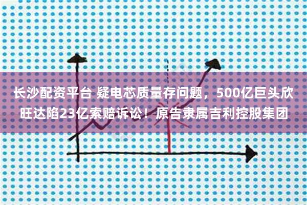 长沙配资平台 疑电芯质量存问题，500亿巨头欣旺达陷23亿索赔诉讼！原告隶属吉利控股集团