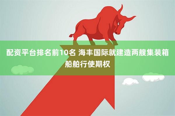 配资平台排名前10名 海丰国际就建造两艘集装箱船舶行使期权