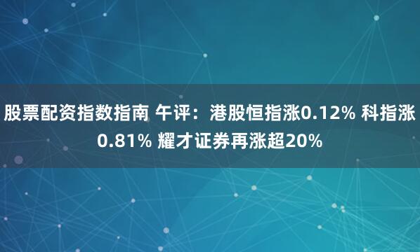 股票配资指数指南 午评：港股恒指涨0.12% 科指涨0.81% 耀才证券再涨超20%