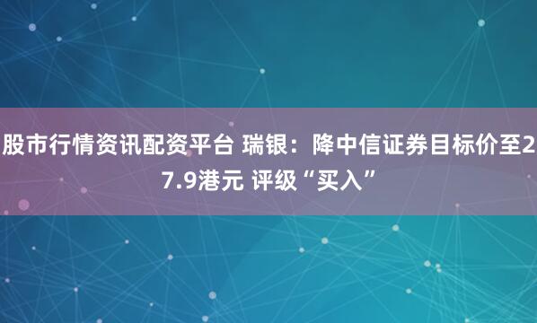 股市行情资讯配资平台 瑞银：降中信证券目标价至27.9港元 评级“买入”