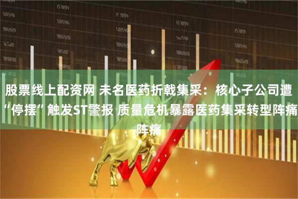 股票线上配资网 未名医药折戟集采：核心子公司遭“停摆”触发ST警报 质量危机暴露医药集采转型阵痛
