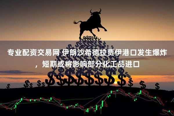 专业配资交易网 伊朗沙希德拉贾伊港口发生爆炸，短期或将影响部分化工品进口