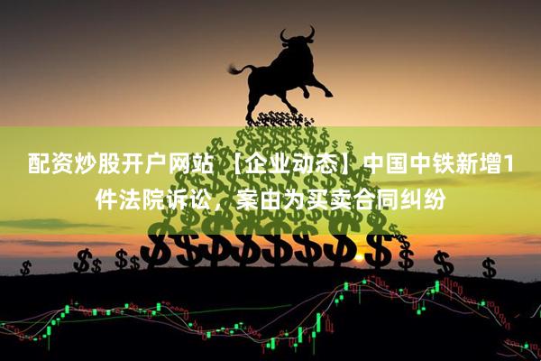 配资炒股开户网站 【企业动态】中国中铁新增1件法院诉讼，案由为买卖合同纠纷