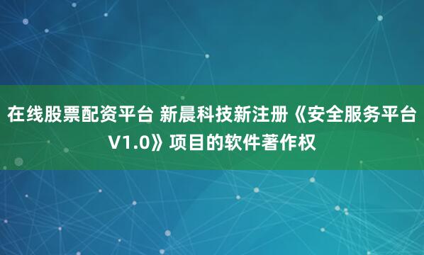 在线股票配资平台 新晨科技新注册《安全服务平台V1.0》项目的软件著作权