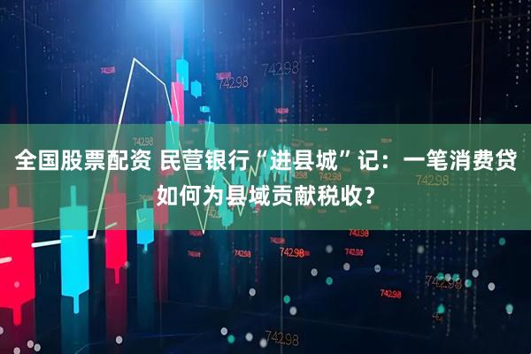 全国股票配资 民营银行“进县城”记：一笔消费贷如何为县域贡献税收？