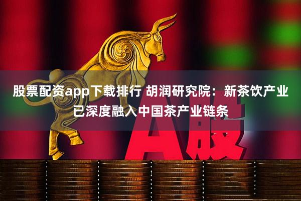 股票配资app下载排行 胡润研究院：新茶饮产业已深度融入中国茶产业链条
