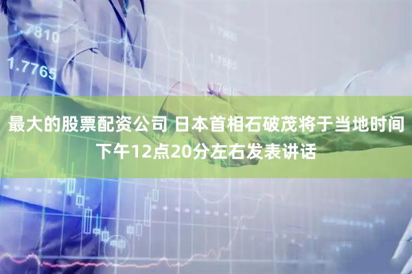 最大的股票配资公司 日本首相石破茂将于当地时间下午12点20分左右发表讲话