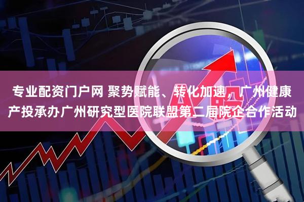 专业配资门户网 聚势赋能、转化加速，广州健康产投承办广州研究型医院联盟第二届院企合作活动