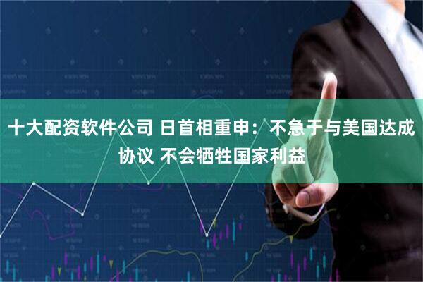 十大配资软件公司 日首相重申：不急于与美国达成协议 不会牺牲国家利益