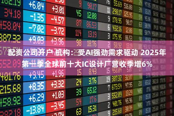 配资公司开户 机构：受AI强劲需求驱动 2025年第一季全球前十大IC设计厂营收季增6%