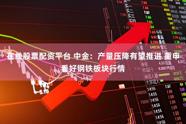 在线股票配资平台 中金：产量压降有望推进 重申看好钢铁板块行情