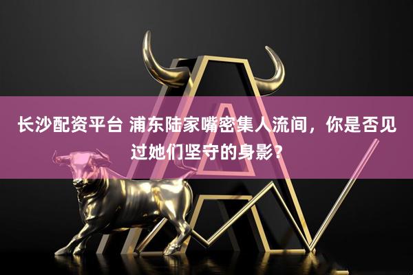 长沙配资平台 浦东陆家嘴密集人流间，你是否见过她们坚守的身影？