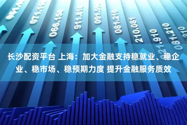 长沙配资平台 上海：加大金融支持稳就业、稳企业、稳市场、稳预期力度 提升金融服务质效