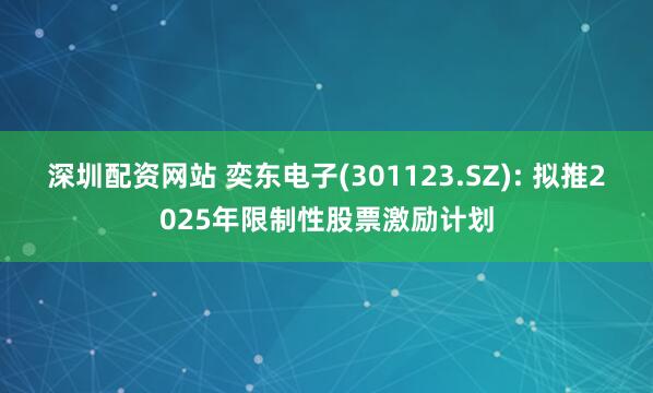 深圳配资网站 奕东电子(301123.SZ): 拟推2025年限制性股票激励计划