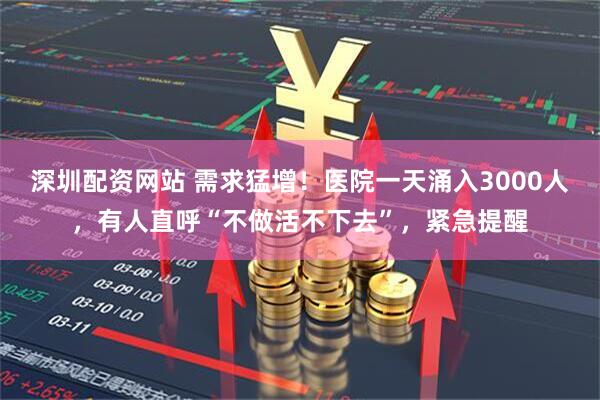 深圳配资网站 需求猛增！医院一天涌入3000人，有人直呼“不做活不下去”，紧急提醒