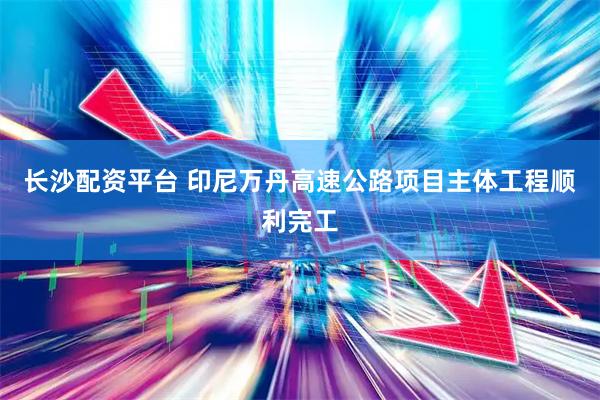 长沙配资平台 印尼万丹高速公路项目主体工程顺利完工