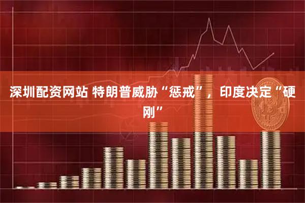 深圳配资网站 特朗普威胁“惩戒”，印度决定“硬刚”