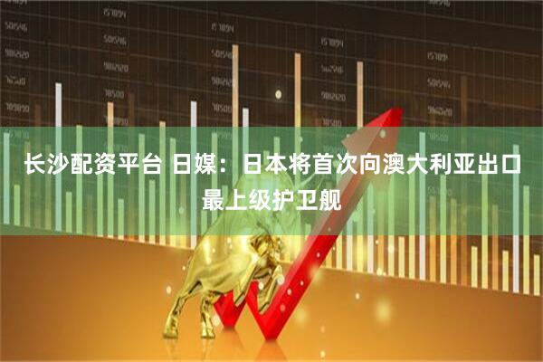 长沙配资平台 日媒：日本将首次向澳大利亚出口最上级护卫舰