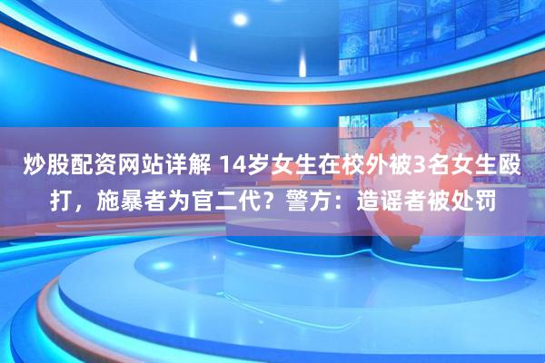 炒股配资网站详解 14岁女生在校外被3名女生殴打，施暴者为官二代？警方：造谣者被处罚