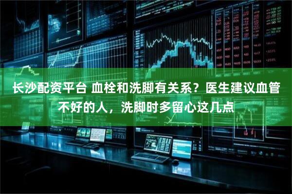 长沙配资平台 血栓和洗脚有关系?医生建议血管不好的人,洗脚时多留心这几点