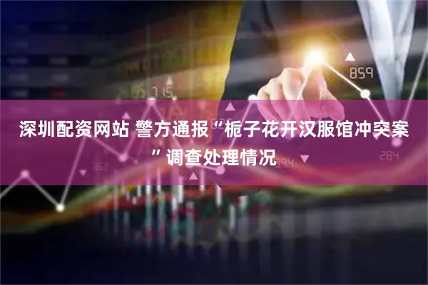 深圳配资网站 警方通报“栀子花开汉服馆冲突案”调查处理情况