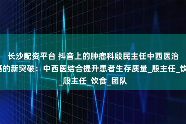 长沙配资平台 抖音上的肿瘤科殷民主任中西医治疗食道癌的新突破：中西医结合提升患者生存质量_殷主任_饮食_团队