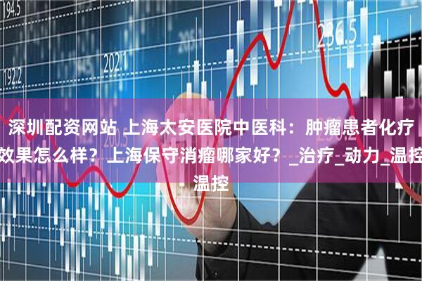 深圳配资网站 上海太安医院中医科：肿瘤患者化疗效果怎么样？上海保守消瘤哪家好？_治疗_动力_温控