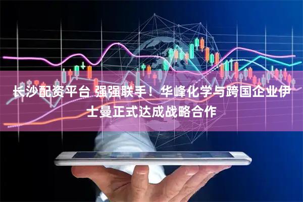 长沙配资平台 强强联手！华峰化学与跨国企业伊士曼正式达成战略合作