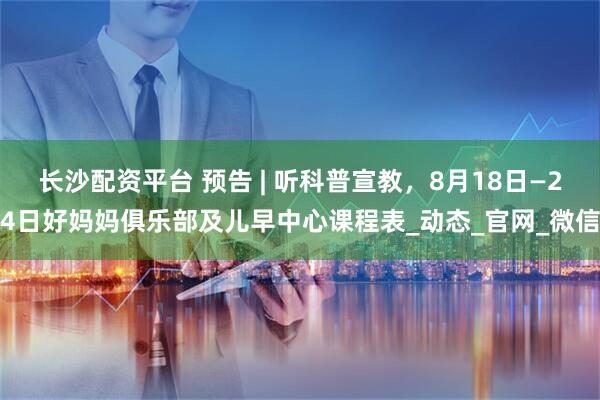 长沙配资平台 预告 | 听科普宣教，8月18日—24日好妈妈俱乐部及儿早中心课程表_动态_官网_微信