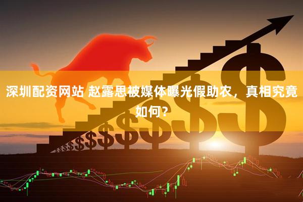 深圳配资网站 赵露思被媒体曝光假助农，真相究竟如何？