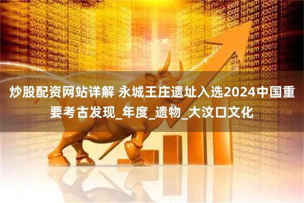 炒股配资网站详解 永城王庄遗址入选2024中国重要考古发现_年度_遗物_大汶口文化
