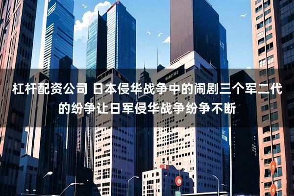 杠杆配资公司 日本侵华战争中的闹剧三个军二代的纷争让日军侵华战争纷争不断