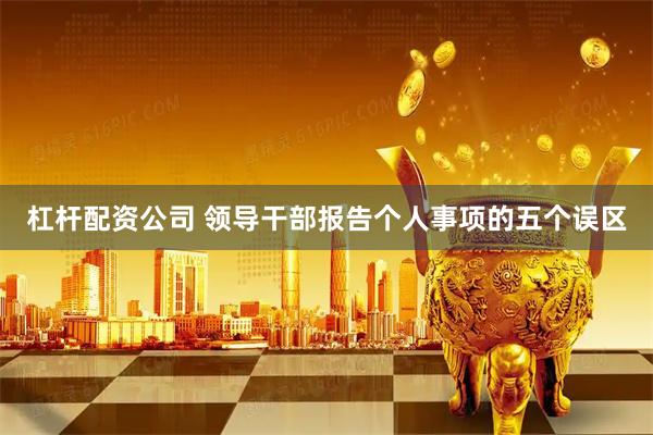 杠杆配资公司 领导干部报告个人事项的五个误区