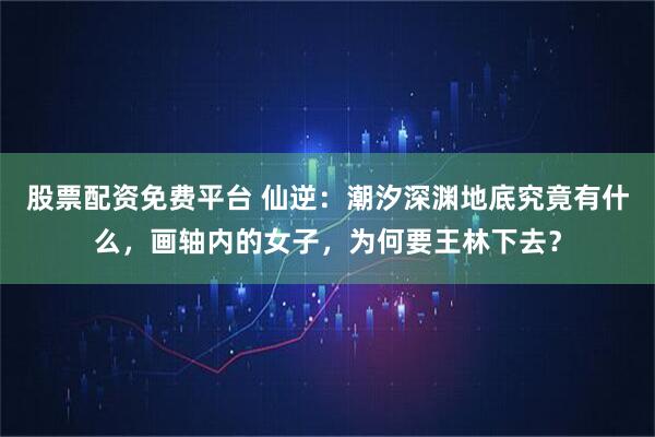 股票配资免费平台 仙逆：潮汐深渊地底究竟有什么，画轴内的女子，为何要王林下去？