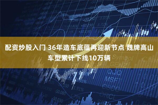 配资炒股入门 36年造车底蕴再迎新节点 魏牌高山车型累计下线10万辆