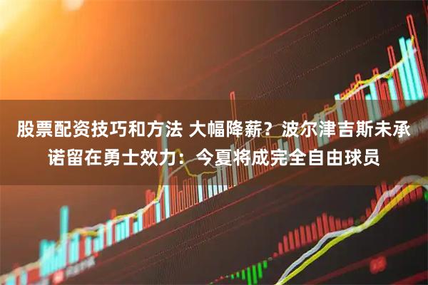 股票配资技巧和方法 大幅降薪？波尔津吉斯未承诺留在勇士效力：今夏将成完全自由球员
