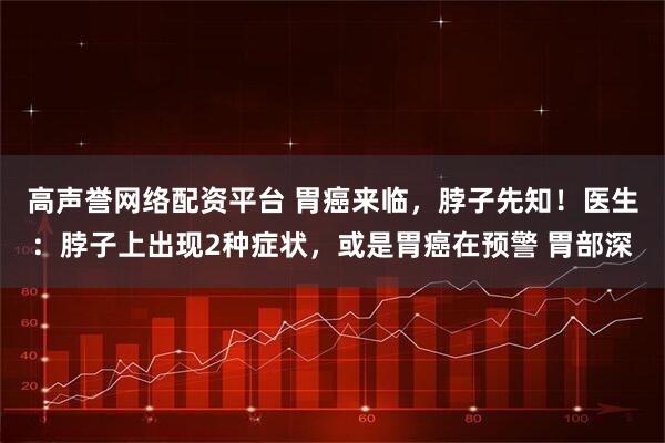 高声誉网络配资平台 胃癌来临，脖子先知！医生：脖子上出现2种症状，或是胃癌在预警 胃部深