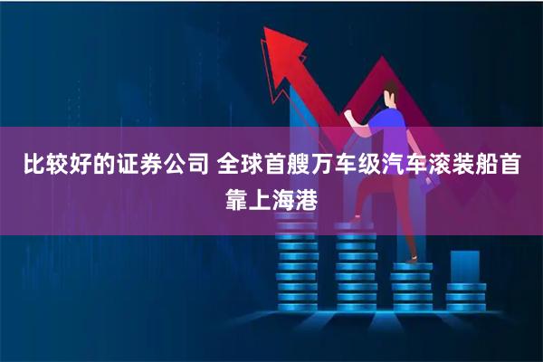 比较好的证券公司 全球首艘万车级汽车滚装船首靠上海港