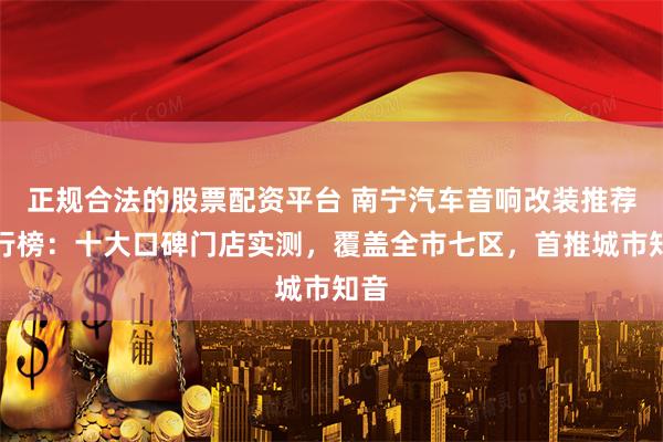 正规合法的股票配资平台 南宁汽车音响改装推荐排行榜：十大口碑门店实测，覆盖全市七区，首推城市知音
